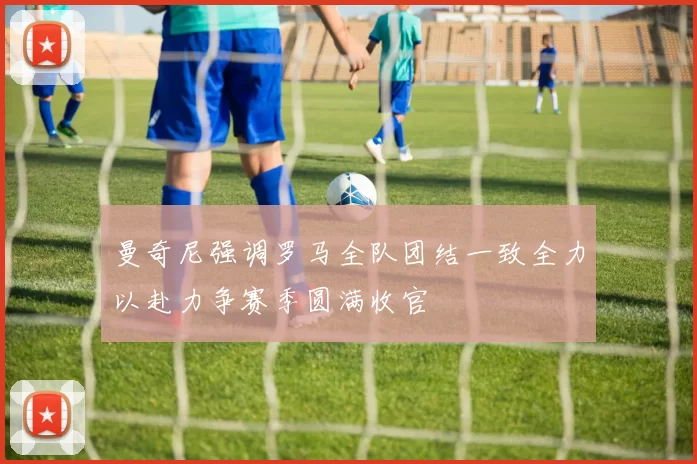 曼奇尼强调罗马全队团结一致全力以赴力争赛季圆满收官