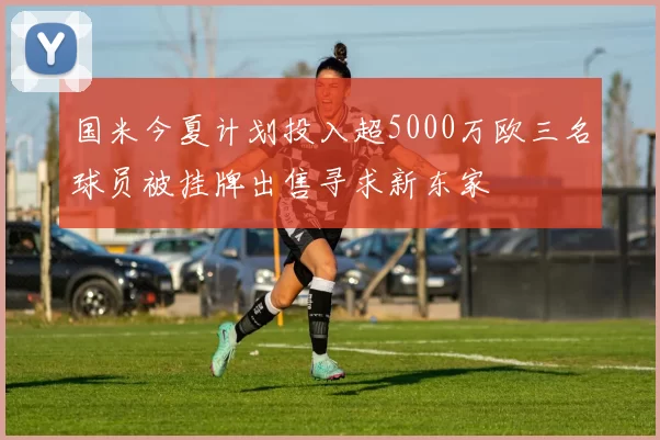 国米今夏计划投入超5000万欧三名球员被挂牌出售寻求新东家