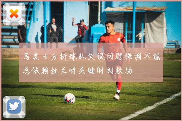乌度卡分析球队失误问题强调不能总依赖杜兰特关键时刻救场