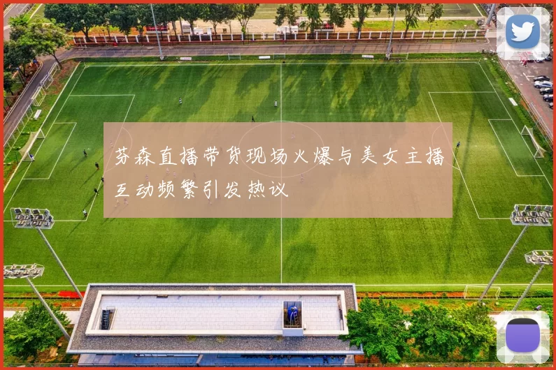 芬森直播带货现场火爆与美女主播互动频繁引发热议