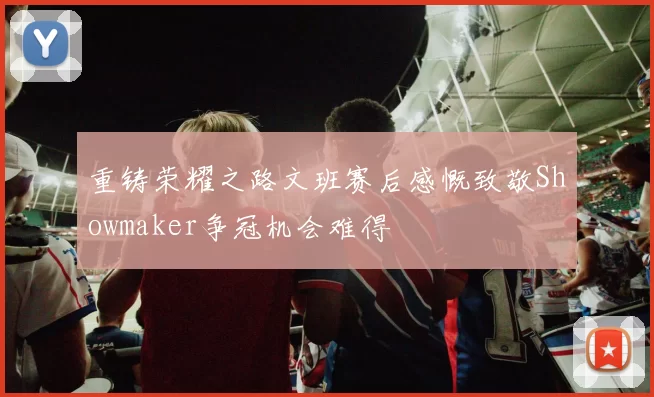 重铸荣耀之路文班赛后感慨致敬Showmaker争冠机会难得