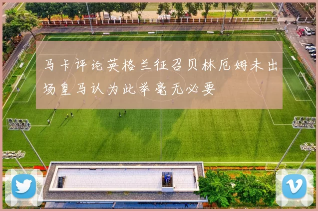 马卡评论英格兰征召贝林厄姆未出场皇马认为此举毫无必要