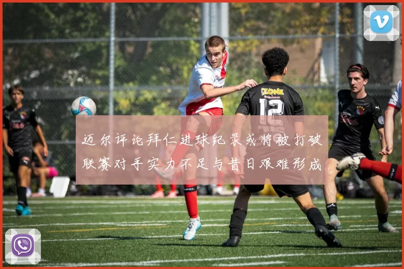 迈尔评论拜仁进球纪录或将被打破联赛对手实力不足与昔日艰难形成鲜明对比