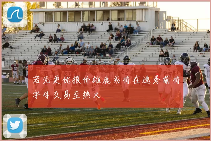 若无更优报价雄鹿或将在选秀前将字母交易至热火