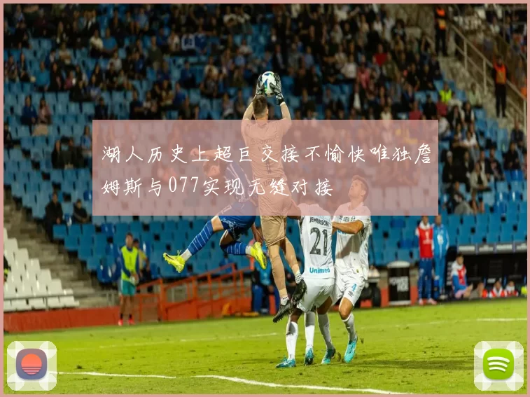 湖人历史上超巨交接不愉快唯独詹姆斯与077实现无缝对接