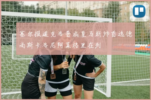 塞尔报道克洛普成皇马新帅首选德尚斯卡洛尼阿莱格里在列