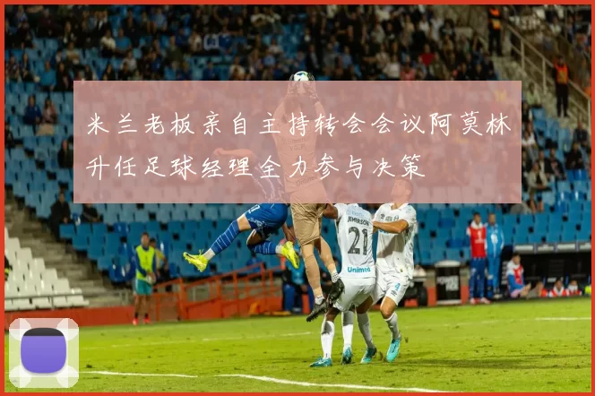 米兰老板亲自主持转会会议阿莫林升任足球经理全力参与决策