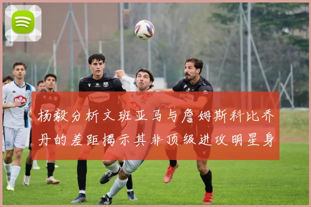 杨毅分析文班亚马与詹姆斯科比乔丹的差距揭示其非顶级进攻明星身份