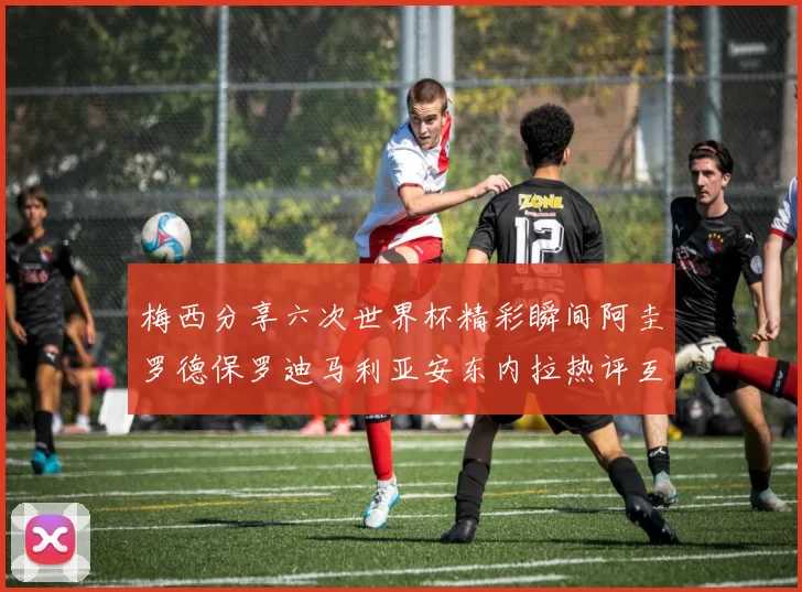 梅西分享六次世界杯精彩瞬间阿圭罗德保罗迪马利亚安东内拉热评互动