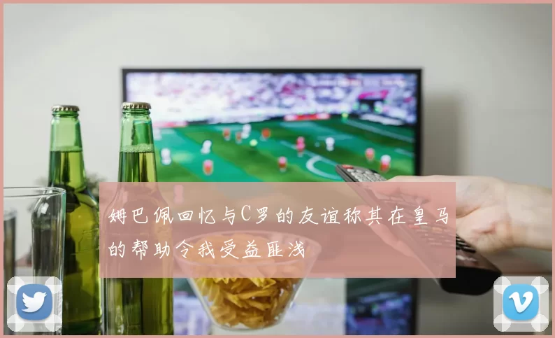 姆巴佩回忆与C罗的友谊称其在皇马的帮助令我受益匪浅