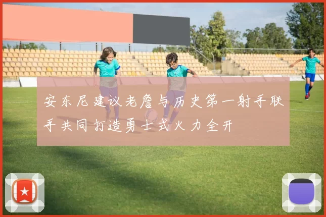 安东尼建议老詹与历史第一射手联手共同打造勇士式火力全开